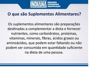 O que são Suplementos Alimentares?
Os suplementos alimentares são preparações
des nadas a complementar a dieta e fornecer
nutrientes, como carboidratos, proteínas,
vitaminas, minerais, ﬁbras, ácidos graxos ou
aminoácidos, que podem estar faltando ou não
podem ser consumida em quan dade suﬁciente
na dieta de uma pessoa.
 