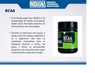 BCAA
• O principal papel dos BCAA’s é na
recuperação de lesões musculares,
lesões essas formadas durante um
treino intenso de musculação.
• Durante os exercícios com pesos, o
corpo entra em estado catabólico e
se o organismo não ver os
nutrientes necessários para se
abastecer durante o treino, ele
passa a re rar os aminoácidos
presentes nos músculos para suprir
a demanda do corpo por energia.
 