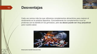 Desventajas
Cada vez somos más los que utilizamos complementos alimenticios para mejorar el
rendimiento en la práctica deportiva. Concretamente los complementos ricos en
proteínas son la estrella en los gimnasios, pero su abuso puede ser muy perjudicial
para nuestra salud.
10
Siempre parece imposible hasta que se hace
 