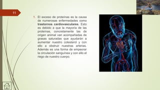 1. El exceso de proteínas es la causa
de numerosas enfermedades como
trastornos cardiovasculares. Esto
es debido a que la mayoría de las
proteínas, concretamente las de
origen animal van acompañadas de
grasas saturadas que ayudarán a
aumentar nuestro colesterol y con
ello a obstruir nuestras arterias.
Además es una forma de empeorar
la circulación sanguínea y con ello el
riego de nuestro cuerpo.
11
 