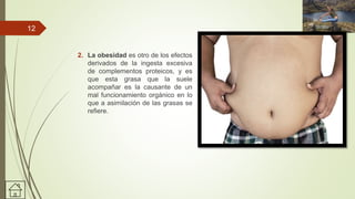 2. La obesidad es otro de los efectos
derivados de la ingesta excesiva
de complementos proteicos, y es
que esta grasa que la suele
acompañar es la causante de un
mal funcionamiento orgánico en lo
que a asimilación de las grasas se
refiere.
12
 