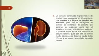 3. Un consumo continuado de proteínas puede
producir una sobrecarga en el organismo.
Los riñones y el hígado se pueden ver
afectados, pues son los encargados de
eliminar las sustancias de desecho que
generan las proteínas como son el
amoniaco, la urea y el ácido úrico. Además,
la proteína animal ayuda a la formación de
cálculos renales, pues con ella se elimina
mucho calcio que se depura a través de los
riñones y se queda acumulado formando
piedras.
13
 
