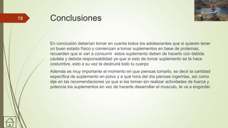 Conclusiones
En conclusión deberían tomar en cuenta todos los adolescentes que si quieren tener
un buen estado físico y comienzan a tomar suplementos en base de proteínas,
recuerden que si van a consumir estos suplemento deben de hacerlo con debida
cautela y debida responsabilidad ya que si esto de tomar suplemento se te hace
costumbre, esto a su vez te destruirá todo tu cuerpo
Además es muy importante el momento en que piensas tomarlo, es decir la cantidad
específica de suplemento en polvo y a qué hora del día piensas ingerirlas, así como
dije en las recomendaciones ya que si las toman sin realizar actividades de fuerza y
potencia los suplementos en vez de hacerte desarrollar el musculo, te va a engordar.
19
 