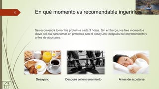En qué momento es recomendable ingerirlos.
Se recomienda tomar las proteínas cada 3 horas. Sin embargo, los tres momentos
clave del día para tomar en proteínas son el desayuno, después del entrenamiento y
antes de acostarse.
Desayuno Después del entrenamiento Antes de acostarse
4
 