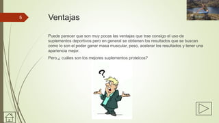 Ventajas
Puede parecer que son muy pocas las ventajas que trae consigo el uso de
suplementos deportivos pero en general se obtienen los resultados que se buscan
como lo son el poder ganar masa muscular, peso, acelerar los resultados y tener una
apariencia mejor.
Pero,¿ cuáles son los mejores suplementos proteicos?
5
 