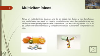 Multivitamínicos
Tomar un multivitamínico diario es una de las cosas más fáciles y más beneficioso
que puede hacer para exigir un impacto inmediato en su salud, las multivitaminas son
tan importantes que el gobierno debe proporcionar una a todos los jóvenes, con el fin
de luchar contra la enfermedad y combatir deficiencias nutricionales tempranas en la
vida.
6
 