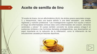 Aceite de semilla de lino
“El aceite de linaza, rico en alfa-linolénico (ALA), los ácidos grasos esenciales omega-
3, y fotoquímicos, hace una buena adición a una dieta saludable”, una dietista
registrada y nutrición profesional. “Las investigaciones sugieren ALA ayuda a reducir
el riesgo de enfermedades crónicas tales como enfermedades del corazón, derrames
cerebrales y cáncer.” El cuerpo también convierte los ácidos grasos omega-3 en
sustancias similares a las hormonas llamadas prostaglandinas, que desempeñan un
papel importante en la reducción de la inflamación, como la inflamación de las
articulaciones causada por lesiones deportivas.
7
 