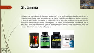 Glutamina
L-Glutamina (comúnmente llamado glutamina) es el aminoácido más abundante en el
torrente sanguíneo, y es responsable de varias reacciones bioquímicas importantes.
El estudio Glutamina fisiología, la bioquímica y la nutrición en enfermedades críticas
mostraron cómo la glutamina desempeña un papel especialmente importante en la
respuesta inmune del cuerpo, ya que es el principal combustible metabólico para las
células del sistema inmune del cuerpo.
8
 