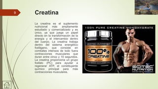 Creatina
La creatina es el suplemento
nutricional más ampliamente
estudiado y comercializado y es
único, ya que juega un papel
directo en la transformación de la
energía y el intercambio dentro
del cuerpo. La creatina trabaja
dentro del sistema energético
fosfágeno, que consiste en
combates intensos de todo fuera
contracciones musculares que
duran entre cinco y 10 segundos.
La creatina proporciona un grupo
fosfato (PC) para ayudar a
regenerar ATP, el constituyente
químico principal para más
contracciones musculares.
9
 