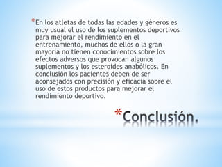 *En los atletas de todas las edades y géneros es 
muy usual el uso de los suplementos deportivos 
para mejorar el rendimiento en el 
entrenamiento, muchos de ellos o la gran 
mayoría no tienen conocimientos sobre los 
efectos adversos que provocan algunos 
suplementos y los esteroides anabólicos. En 
conclusión los pacientes deben de ser 
aconsejados con precisión y eficacia sobre el 
uso de estos productos para mejorar el 
rendimiento deportivo. 
* 
 