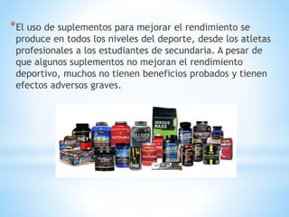 *El uso de suplementos para mejorar el rendimiento se 
produce en todos los niveles del deporte, desde los atletas 
profesionales a los estudiantes de secundaria. A pesar de 
que algunos suplementos no mejoran el rendimiento 
deportivo, muchos no tienen beneficios probados y tienen 
efectos adversos graves. 
 