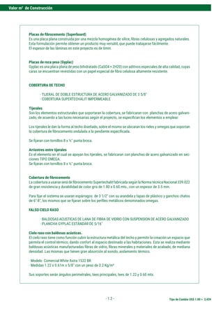 Tipo de Cambio US$ 1.00 = 3,439
Valor m2
de Construcción
- 1.2 -
Placas de fibrocemento (Superboard)
Es una placa plana construida por una mezcla homogénea de sílice, fibras celulosas y agregados naturales.
Esta formulación permite obtener un producto muy versátil, que puede trabajarse fácilmente.
El espesor de las láminas en este proyecto es de 6mm.
Placas de roca yeso (Gyplac)
Gyplac es una placa plana de yeso bihidratado (CaSO4 + 2H20) con aditivos especiales de alta calidad, cuyas
caras se encuentran revestidas con un papel especial de fibra celulosa altamente resistente.
COBERTURA DE TECHO
· TIJERAL DE DOBLE ESTRUCTURA DE ACERO GALVANIZADO DE 3 5/8"
· COBERTURA SUPERTECHALIT IMPERMEABLE
Tijerales
Son los elementos estructurales que soportaran la cobertura, se fabricaran con planchas de acero galvani-
zado, de acuerdo a las luces necesarias según el proyecto, se especifican los elementos a emplear:
Los tijerales le dan la forma al techo diseñado, sobre el mismo se ubicaran los rieles y omegas que soportan
la cobertura de fibrocemento ondulada a la pendiente especificada.
Se fijaran con tornillos 8 x ½" punta broca.
Arriostres entre tijerales
Es el elemento en el cual se apoyan los tijerales, se fabricaran con planchas de acero galvanizado en sec-
ciones TIPO OMEGA.
Se fijaran con tornillos 8 x ½" punta broca.
Cobertura de fibrocemento
La cobertura a usarse será de fibrocemento Supertechalit fabricada según la Norma técnica Nacional 339.022
de gran resistencia y durabilidad de color gris de 1.80 x 0.60 mts., con un espesor de 3.5 mm.
Para fijar el sistema se usaran espárragos de 3 1/2" con su arandela y tapas de plástico y ganchos chatos
de 6"-8", los mismos que se fijaran sobre los perfiles metálicos denominados omegas.
FALSO CIELO RASO
· BALDOSAS ACUSTICAS DE LANA DE FIBRA DE VIDRIO CON SUSPENSION DE ACERO GALVANIZADO
· PLANCHA GYPLAC ESTÁNDAR DE 5/16"
Cielo raso con baldosas acústicas.
El cielo raso tiene como función cubrir la estructura metálica del techo y permitir la creación un espacio que
permita el control térmico, dando confort al espacio destinado a las habitaciones. Esta se realiza mediante
baldosas acústicas manufacturadas fibras de vidrio, fibras minerales y materiales de acabado, de mediana
densidad. Las mismas que tienen gran absorción al sonido, aislamiento térmico.
· Modelo Comercial White Astra 1532 BR
· Medidas 1.22 x 0.61m x 5/8" con un peso de 3.2 Kg/m²
Sus soportes serán ángulos perimetrales, tees principales, tees de 1.22 y 0.60 mts.
 
