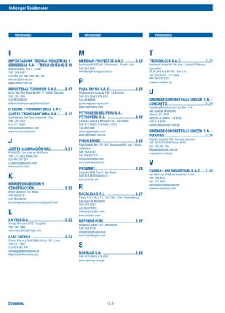 - 3.4 -
I
IMPORTADORA TECNICA INDUSTRIAL Y
COMERCIAL S.A. - ITICSA (CHEMA) 3.16
Industrial Nro. 765 Z. - Lima
Telf. 336 8407
Cel. 955 102 140 / 956 428 445
atecnico@iticsa.com
www.chema.com.pe
INDUSTRIAS TECNOPOR S.A.C. ......3.17
Asoc. Viv. Sta. Elena Mz-B Lt-1 - Villa El Salvador
Telf. 292-1504
Cel. 991296523
industriatecnoporsac@hotmail.com
ITALGRIF - VSI INDUSTRIAL S.A.C
(ANTES TECNOSANITARIA S.A.). ....3.17
Las Fábricas 264 Zona Industrial - Lima
Telf. 336 8252
Fax. 611 6060
ventas@vsi-industrial.com
www.vsi-industrial.com
J
JOSFEL ILUMINACIÓN SAC ............3.21
Paita 220 - San Juan de Miraflores
Telf. 276 8822 Anexo 502
Cel. 997 500 224
j.asencios@luxiona.com
www.luxiona.com
K
KRANZZ INGENIERIA Y
CONSTRUCCIÓN...........................3.22
Pedro Donofrio 235 Breña
Telf 759 8072
Cel. 982249281
kranzzingenieriayconstruccion@gmail.com 
L
LA VIGA S.A. ...............................3.22
Tomás Marsano 2813 - Surquillo
Telf. 448 7848
rosamaria.baca@laviga.com
LEAF ENERGY ..............................3.23
Carlos Alayza y Roel 2088, oficina 101 - Lince
Telf. 621 7943
Cel. 924 082 570
ventas@panelessolares.pe
https://panelessolares.pe
M
MERIDIAN PROYECTOS S.A.C. .........3.23
Santa Isabel 555 Urb. Colmenares - Pueblo Libre
Telf. 261 6421
meridian@infonegocio.net.pe
P
PARA RAYOS S.A.C.......................3.23
Prolongación Lucanas 187 - La Victoria
Telf. 474 7362 / 474 8422
Fax. 474 8848
gcoloma@para-rayos.com
www.para-rayos.com
PETROLEOS DEL PERU S.A. -
PETROPERU S.A. .........................3.23
Enrique Canaval y Moreyra 150 - San Isidro
Telf. 211 7800 / 614 5000 (1831)
Fax. 442 5041
arivera@petroperu.com
www.petroperu.com.pe
PISOS BRYCE...............................3.23
Psje.Ontario Nro. 115 Urb. Rinconada del Lago 1 Etapa
La Molina
Telf. 368 4162
Cel. 996 287 101
info@pisosbryce.com
www.pisosbryce.com/
PROMART....................................3.24
Aviación 2405 Piso 5 - San Borja
Telf. 619 4810 (Opción 1)
www.promart.pe
R
ROCALISA S.R.L. .........................3.27
Talara 167 / Mz. I 5-A, (Alt. Cdra.10 Av. Pedro Miota),
San Juan de Miraflores
Telf. 276 5201
Cel. 9833*6951
piedras@rocalisa.com
www.rocalisa.com
ROTONDE PERÚ............................3.27
Angamos Oeste 1374 - Miraflores
Telf. 255 9199
info@rotonde-peru.com
www.rotonde-peru.com
S
SODIMAC S.A. .............................3.28
Telf. 419 2000 / 615 6002
www.sodimac.com.pe
T
TECNOBLOCK S.A.C......................3.29
Naciones Unidas Mz DH Lote 2 Sector El Palomar -
Huarochirí
Of. Av. Del Aire Nº 901 - San Luis
Telf. 323 4499 / 717 2233
RPC. 997 571 275
www.tecnoblock.pe
U
UNION DE CONCRETERAS UNICON S.A. -
CONCRETO..................................3.29
Carretera Panamericana Sur Km. 11.4
San Juan de Miraflores
Ventas: 215 4700
Servicio al Cliente: 215 4769
Telf: 215 4600
comercial@unicon.com.pe
UNION DE CONCRETERAS UNICON S.A. -
BLOQUES ....................................3.30
Plácido Jiménez 790 - Cercado de Lima
Telf. (01) 215-4600 Anexo 4773
Cel. 959 881 790
bloques@unicon.com.pe
www.unicon.com.pe
V
VAINSA - VSI INDUSTRIAL S.A.C ....3.30
Las Fábricas 264 Zona Industrial - Lima
Telf. 336 8252
Fax. 611 6060
ventas@vsi-industrial.com
www.vsi-industrial.com
PROVEEDORES PROVEEDORES PROVEEDORES
Índice por Colaborador
 