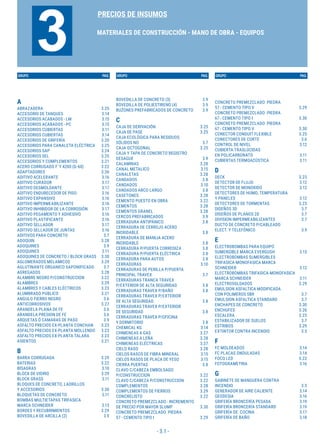 - 3.1 -
GRUPO PAG. GRUPO PAG. GRUPO PAG.
PRECIOS DE INSUMOS
MATERIALES DE CONSTRUCCIÓN - MANO DE OBRA - EQUIPOS
3
A
ABRAZADERA 3.25
ACCESORIO DE TANQUES 3.14
ACCESORIOS ACABADOS - LM 3.15
ACCESORIOS ACABADOS - PC 3.15
ACCESORIOS CUBIERTAS 3.11
ACCESORIOS CUBIERTAS 3.14
ACCESORIOS DE GRIFERÍA 3.20
ACCESORIOS PARA CANALETA ELÉCTRICA 3.25
ACCESORIOS SAP 3.24
ACCESORIOS SEL 3.25
ACCESORIOS Y COMPLEMENTOS 3.21
ACERO CORRUGADO F´Y 4200 (G-60) 3.22
ADAPTADORES 3.26
ADITIVO ACELERANTE 3.16
ADITIVO CURADOR 3.17
ADITIVO DESMOLDANTE 3.17
ADITIVO ENDURECEDOR DE PISO 3.16
ADITIVO EXPANSIVO 3.16
ADITIVO IMPERMEABILIZANTE 3.16
ADITIVO INHIBIDOR DE LA CORROSIÓN 3.17
ADITIVO PEGAMENTO Y ADHESIVO 3.16
ADITIVO PLASTIFICANTE 3.16
ADITIVO SELLADOR 3.17
ADITIVO SELLADOR DE JUNTAS 3.16
ADITIVOS PARA CONCRETO 3.7
ADOQUIN 3.28
ADOQUINES 3.9
ADOQUINES 3.11
ADOQUINES DE CONCRETO / BLOCK GRASS 3.30
AGLOMERADOS MELAMICOS 3.29
AGLUTINANTE ORGANICO SAPONIFICADO 3.7
AGREGADOS 3.28
ALAMBRE NEGRO P/CONSTRUCCION 3.22
ALAMBRES 3.29
ALAMBRES Y CABLES ELÉCTRICOS 3.23
ALUMBRADO PUBLICO 3.21
ANGULO FIERRO NEGRO 3.6
ANTICORROSIVOS 3.27
ARANDELA PLANA DE FE 3.6
ARANDELA PRESION DE FE 3.6
ARQUETAS Ó CAMARAS DE PASO 3.9
ASFALTO PRECIOS EX-PLANTA CONCHAN 3.23
ASFALTO PRECIOS EX-PLANTA MOLLENDO 3.23
ASFALTO PRECIOS EX-PLANTA TALARA 3.23
ASIENTOS 3.21
B
BARRA CORRUGADA 3.29
BATERIAS 3.22
BISAGRAS 3.10
BLOCK DE VIDRIO 3.29
BLOCK GRASS 3.11
BLOQUES DE CONCRETO, LADRILLOS
Y ACCESORIOS 3.30
BLOQUETAS DE CONCRETO 3.11
BOMBAS MULTIETAPAS TRIFASICA
MARCA SCHNEIDER 3.13
BORDES Y RECUBRIMIENTOS 3.29
BOVEDILLA DE ARCILLA (2) 3.9
BOVEDILLA DE CONCRETO (3) 3.9
BOVEDILLA DE POLIESTIRENO (4) 3.9
BUZONES PREFABRICADOS DE CONCRETO 3.9
C
CAJA DE DERIVACIÓN 3.25
CAJA DE PASE 3.25
CAJA ECOLÓGICA PARA RESIDUOS
SÓLIDOS NO 3.7
CAJA OCTOGONAL 3.25
CAJA Y TAPA DE CONCRETO REGISTRO
DESAGUE 3.9
CALAMINAS 3.28
CANAL METALICO 3.15
CANALETAS 3.28
CANDADOS 3.8
CANDADOS 3.10
CANDADOS ARCO LARGO 3.8
CASETONES 3.28
CEMENTO PUESTO EN OBRA 3.22
CEMENTOS 3.28
CEMENTOS GRANEL 3.28
CERCOS PREFABRICADOS 3.9
CERRADURA ANTIPÁNICO 3.8
CERRADURA DE CERROJO ACERO
INOXIDABLE 3.8
CERRADURA DE MANIJA ACERO
INOXIDABLE 3.8
CERRADURA P/PUERTA CORREDIZA 3.8
CERRADURA P/PUERTA ELÉCTRICA 3.8
CERRADURA PARA AUTOS 3.8
CERRADURAS 3.10
CERRADURAS DE PERILLA P/PUERTA
PRINCIPAL TRAVEX 3.7
CERRADURAS TRANCA TRAVEX
P/EXTERIOR DE ALTA SEGURIDAD 3.8
CERRADURAS TRAVEX P/BAÑO 3.8
CERRADURAS TRAVEX P/EXTERIOR
DE ALTA SEGURIDAD 3.8
CERRADURAS TRAVEX P/EXTERIOR
DE SEGURIDAD 3.8
CERRADURAS TRAVEX P/OFICINA
Y DORMITORIO 3.8
CHEMICAL KG 3.14
CHIMENEAS A GAS 3.27
CHIMENEAS A LEÑA 3.28
CHIMENEAS ELÉCTRICAS 3.27
CIELO RASO 3.28
CIELOS RASOS DE FIBRA MINERAL 3.15
CIELOS RASOS DE PLACA DE YESO 3.15
CIERRA PUERTAS 3.8
CLAVO C/CABEZA EMBOLSADO
P/CONSTRUCCION 3.22
CLAVO C/CABEZA P/CONSTRUCCION 3.22
COMPLEMENTOS 3.28
COMPLEMENTOS DE FIERROS 3.29
CONCRELISTO 3.22
CONCRETO PREMEZCLADO - INCREMENTO
DE PRECIO POR MAYOR SLUMP 3.30
CONCRETO PREMEZCLADO PIEDRA
57 - CEMENTO TIPO I 3.29
CONCRETO PREMEZCLADO PIEDRA
57 - CEMENTO TIPO V 3.29
CONCRETO PREMEZCLADO PIEDRA
67 - CEMENTO TIPO I 3.30
CONCRETO PREMEZCLADO PIEDRA
67 - CEMENTO TIPO V 3.30
CONECTOR CONDUIT FLEXIBLE 3.25
CONECTORES DE CORTE 3.6
CONTROL DE NIVEL 3.12
CUBIERTA TRASLÚCIDAS
EN POLICARBONATO 3.11
CUBIERTAS TERMOACÚSTICA 3.11
D
DECK 3.23
DETECTOR DE FLUJO 3.12
DETECTOR DE MONOXIDO 3.12
DETECTORES DE HUMO, TEMPERATURA
Y PANELES 3.12
DETECTORES DE TORMENTAS 3.23
DISEÑOS 3D 3.7
DISEÑOS DE PLANOS 2D 3.7
DIVISION IMPERMEABILIZANTES 3.7
DUCTO DE CONCRETO P/CABLEADO
ELECT. Y TELEFÓNICO 3.9
E
ELECTROBOMBAS PARA EQUIPO
SUMERGIBLE MARCA EVERGUSH 3.13
ELECTROBOMBAS SUMERGIBLES
TRIFASICA-MONOFASICA MARCA
SCHNEIDER 3.12
ELECTROBOMBAS TRIFASICA-MONOFASICA
MARCA SCHNEIDER 3.11
ELECTROSOLDADOS 3.29
EMULSION ASFALTICA MODIFICADA
CON POLIMEROS SBR 3.7
EMULSION ASFALTICA STANDARD 3.7
ENCHAPES DE CONCRETO 3.30
ENCHUFES 3.26
ESCALERA 3.23
ESTABILIZADOR DE SUELOS 3.7
ESTRIBOS 3.29
EXTINTOR CONTRA INCENDIO 3.5
F
FC MOLDEADOS 3.14
FC PLACAS ONDULADAS 3.14
FOCO LED 3.22
FOTOGRAMETRIA 3.16
G
GABINETE DE MANGUERA CONTRA
INCENDIO 3.5
GENERADOR DE AIRE CALIENTE 3.14
GEODESIA 3.16
GRIFERÍA BRONCERÍA PESADA 3.19
GRIFERÍA BRONCERÍA STANDARD 3.19
GRIFERÍA DE COCINA 3.17
GRIFERÍA DE BAÑO 3.18
 