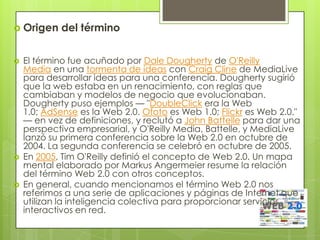  Origen    del término


   El término fue acuñado por Dale Dougherty de O'Reilly
    Media en una tormenta de ideas con Craig Cline de MediaLive
    para desarrollar ideas para una conferencia. Dougherty sugirió
    que la web estaba en un renacimiento, con reglas que
    cambiaban y modelos de negocio que evolucionaban.
    Dougherty puso ejemplos — "DoubleClick era la Web
    1.0; AdSense es la Web 2.0. Ofoto es Web 1.0; Flickr es Web 2.0."
    — en vez de definiciones, y reclutó a John Battelle para dar una
    perspectiva empresarial, y O'Reilly Media, Battelle, y MediaLive
    lanzó su primera conferencia sobre la Web 2.0 en octubre de
    2004. La segunda conferencia se celebró en octubre de 2005.
   En 2005, Tim O'Reilly definió el concepto de Web 2.0. Un mapa
    mental elaborado por Markus Angermeier resume la relación
    del término Web 2.0 con otros conceptos.
   En general, cuando mencionamos el término Web 2.0 nos
    referimos a una serie de aplicaciones y páginas de Internet que
    utilizan la inteligencia colectiva para proporcionar servicios
    interactivos en red.
 