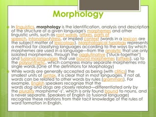 Morphology
   In linguistics, morphology is the identification, analysis and description
    of the structure of a given language's morphemes and other
    linguistic units, such as root words, affixes, parts of
    speech, intonation/stress, or implied context (words in a lexicon are
    the subject matter of lexicology). Morphological typology represents
    a method for classifying languages according to the ways by which
    morphemes are used in a language—from the analytic that use only
    isolated morphemes, through the agglutinative ("stuck-together")
    and fusional languages that use bound morphemes (affixes), up to
    the polysynthetic, which compress many separate morphemes into
    single words.(One of the definitions for Morphology)
   While words are generally accepted as being (with clitics) the
    smallest units of syntax, it is clear that in most languages, if not all,
    words can be related to other words by rules (grammars). For
    example, English speakers recognize that the
    words dog and dogs are closely related—differentiated only by
    the plurality morpheme"-s", which is only found bound to nouns, and
    is never separate. Speakers of English (a fusional language)
    recognize these relations from their tacit knowledge of the rules of
    word formation in English.
 