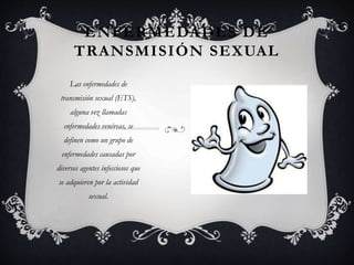 ENFERMEDADES DE
TRANSMISIÓN SEXUAL
Las enfermedades de
transmisión sexual (ETS),
alguna vez llamadas
enfermedades venéreas, se
definen como un grupo de
enfermedades causadas por
diversos agentes infecciosos que
se adquieren por la actividad
sexual.
 