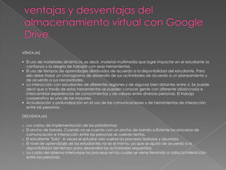 VENTAJAS
 El uso de materiales dinámicos, es decir, material multimedia que logre impactar en el estudiante la
confianza y la alegría de trabajar con esas herramientas.
 El uso de tiempos de aprendizajes distribuidos de acuerdo a la disponibilidad del estudiante. Para
ello debe trazar un cronograma de desarrollo de sus actividades de acuerdo a un planeamiento y
de acuerdo a sus necesidades.
 La interacción con estudiantes de diferentes regiones y de algunas bien distantes entre sí. Se puede
decir que a través de estas herramientas se pueden conocer gente con diferente idiosincrasia e
intercambiar experiencias de conocimientos y de valores entre diversas personas. El trabajo
cooperativo es una de las mayores.
 Actualización y profundización en el uso de las comunicaciones y de herramientas de interacción
entre las personas.
DESVENTAJAS
o Los costos de implementación de las plataformas
o El ancho de banda. Cuando no se cuenta con un ancho de banda suficiente los procesos de
comunicación e interacción entre las personas se vuelven lentos.
o El estudiante "Solo". A veces el estudiar solo vuelve los procesos tediosos y aburridos
o El nivel de aprendizaje de los estudiantes no es el mismo, ya que se ajusta de acuerdo a la
disponibilidad del tiempo para desarrollar las actividades requeridas.
o La caída del sistema interrumpe los procesos en los cuales se viene llevando a cabo la interacción
entre las personas.
 