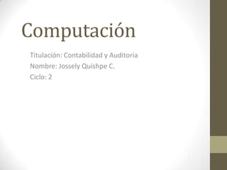 Computación
Titulación: Contabilidad y Auditoria
Nombre: Jossely Quishpe C.
Ciclo: 2
 