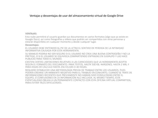 Ventajas y desventajas de usar del almacenamiento virtual de Google Drive
VENTAJAS:
Esta nube permitirá al usuario guardar sus documentos en varios formatos (algo que ya existe en
Google Docs), así como fotografías y vídeos que podrán ser compartidos con otras personas y
estarán disponibles en cualquier momento y desde cualquier lugar.
Desventajas:
EL USUARIO DEBE ENTENDER AL PIE DE LA LETRA EL SENTIDO DE PERDIDA DE LA INTIMIDAD
INFORMATIVA CAUSADA POR ESTA HERRAMIENTA.
SU MANEJO PODRIA NO SER SEGURO SI EL USUARIO NO CREA UNA BUENA CONTRASEÑA Y NO LA
PRETEGE, O SI EL USUARIO SE EQUIVOCA COMPARTIENDO ENTRADAS EN SUGRUPO Y LAS HACE
PUBLICAS PARA TODO EL MUNDO.
EXISTEN CIERTAS LIMITACIONES RELATIVAS A LAS CAPACIDADES QUE LA HERRAMIENTA ACEPTA
SEGÚN EL FORMATO DEL DOCUMENTO: PARA TEXTOS, HASTA 500 KB; IMÁGENES, HASTA 2 MB; Y
PARA HOJAS DE CÁLCULO HASTA 256 CELDAS O 40 HOJAS.
REQUIERE ESTABLECER UNA METODOLOGÍA PREVIA DE TRABAJO ENTRE LOS USUARIOS, PUES
PODRÍA CREARSE UN AMBIENTE NEGATIVO PARA EL TRABAJO EN CONJUNTO, CUANDO SE TRATE DE
INFORMACIONES RECIENTES QUE PREVIAMENTE NO HABÍAN SIDO CONSULTADAS ENTRE EL
EQUIPO, O CONFUSIONES EN LA INFORMACIÓN ALLÍ INCLUIDA. AL MISMO TIEMPO, ESTA
EVENTUALIDAD OBLIGA A UN PERMANENTE CONTACTO CON ESTA OFICINA VIRTUAL COMPARTIDA,
PARA EVITAR TALES DIFICULTADES.
 