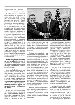 55
submarinas del crac y el default. Ya
nada iba a volver a ser como antes.
La crisis ucraniana expresa la situa-
ción desesperada del movimiento de
masas, que no soporta más vivir como
hasta ahora. Ante esa situación, como
demuestra toda la génesis y el resul-
tado provisorio de la crisis política
ucraniana que le costara la cabeza a
Yanukovich, las potencias imperialis-
tas tan sólo se anticiparon a un final
anunciado: o se abría una revolución
donde intervenía el movimiento obrero
uniendo al oriente y el occidente, o
apoyado en las clases medias ricas y
la burguesía financiera de Kiev, el im-
perialismo cortaba la agonía y se que-
daba con toda Ucrania como sucede
ahora, convirtiéndola en una colonia
tutelada y bajo el “manto protector” de
la OTAN. Esta relación de fuerzas no
sólo el imperialismo quiere imponér-
sela a las masas de Ucrania, sino tam-
bién a la “Gran Rusia” que amenaza
con no permitir semejante humillación
y exige seguir siendo parte de los ne-
gocios de los países por donde transita
su gas y de los que necesita para que
funcione su mercado interno, como es
el este ucraniano.
Para el imperialismo Ucrania debe
ser una “nueva Georgia”, ese lugar de
tránsito de los oleoductos de Azerbai-
yán y Nagorno Karabaj hacia Europa pa-
sando por el Mediterráneo a Turquía
que lo redistribuye.
Ahora la UE y EE.UU. quieren toda
Ucrania. La crisis mundial abierta en
2008, amenaza con reabrirse feroz-
mente nuevamente como veremos
luego. El imperialismo necesita no solo
a Ucrania, y esta es una gran conclu-
sión que el proletariado debe sacar,
sino necesita terminar de recolonizar
a Rusia en el próximo período y
quedarse con todos los negocios, con
sus fuentes de gas y petróleo hasta
sus estepas.
Ucrania es un paso y un eslabón de-
cisivo en esa ruta del imperialismo.
EEUU con el viaje de Kerry en el mes de
Febrero, dejo en claro quién es el dueño
de Ucrania, incluso para sus socios de
Europa… el acreedor: EE.UU. y la
OTAN. Tanto EE.UU. pisó Ucrania que
se llevó todas sus reservas de oro a la
Reserva Federal. El imperialismo yanqui
ha intimado a su sicario Putin, a que a
partir de ahora “cesaron sus funciones”
en Ucrania.
Rusia aun no es una colonia ni una
semicolonia. Es un país capitalista que
depende del imperialismo y de la eco-
nomía-mundo capitalista para desarro-
llar inclusive su producción en ramas
enteras de la industria en Rusia. El sis-
tema bancario ruso convive con la gran
banca imperialista del Citybank, el
HSBC, el Bundesbank… tan solo Ale-
mania tiene 6.000 empresas en Rusia
con inversiones directas de 25.000 mi-
llones de euros. Pero aun Rusia no es
ni una colonia, ni aun una semicolonia
puesto que desde el punto de vista po-
lítico, todavía mantiene una relativa in-
dependencia con las potencias
imperialistas con las cuales negocia su
ubicación como guardián de la propie-
dad de todos en Eurasia y aprovecha
también el aparato industrial militar de
la vieja industria soviética.
Aún faltan muchos golpes imperia-
listas, zarpazos contrarrevolucionarios,
crac y estrangulamientos económicos,
para recolonizar Rusia o China, y sobre
todo, hacen falta guerras, de agresión
directa, por interpósita persona, para
colonizarlas.
Como veremos en este trabajo, el
sistema imperialista mundial, que por
el momento respira aliviado porque las
direcciones traidoras del proletariado
apagaron el fuego de la revolución,
hoy para reconstituir históricamente
su tasa de ganancia debe comenzar a
producir en gran escala fuerzas des-
tructivas de alta tecnología y robótica,
que no está volcada a la producción
para terminar con la esclavitud asala-
riada, sino para la destrucción, como
son los drones, la óptica, la alta tecno-
logía, los Osprey, los simuladores de
guerras tecnológicas, etc.
Pues bien, para el imperialismo ha
llegado la hora de nuevas guerras de
baja intensidad, y masacre a las masas
y a las revoluciones como vemos en
Siria, para empezar a destruirlos y vol-
ver floreciente la rama de la industria
militar con nuevas guerras de alta tec-
nología. Es decir, el imperialismo sólo
puede salir de su crisis terminal y re-
constituir su tasa de ganancia, des-
arrollando fuerzas destructivas.
Hoy los reformistas de la izquierda
lacaya de Wall Street silencian la masa-
cre de Siria. Allí se utilizaron desde
armas convencionales para masacrar a
más de 300.000 explotados, y tener a
10 millones en campos de refugiados
en la frontera de Siria, en carpas en
medio del desierto. Este genocidio con-
tra la revolución proletaria es apenas un
Obama reunido con los representantes de la Unión Europea
 