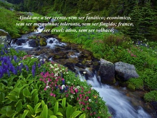 Ajuda-me a ser crente, sem ser fanático; econômico,
sem ser mesquinho; tolerante, sem ser fingido; franco,
sem ser cruel; ativo, sem ser velhaco;
 