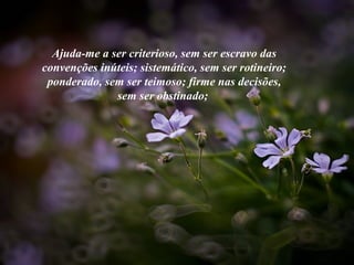 Ajuda-me a ser criterioso, sem ser escravo das
convenções inúteis; sistemático, sem ser rotineiro;
ponderado, sem ser teimoso; firme nas decisões,
sem ser obstinado;
 