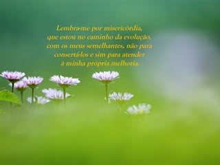 Lembra-me por misericórdia,
que estou no caminho da evolução,
com os meus semelhantes, não para
consertá-los e sim para atender
à minha própria melhoria.
 