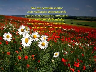 Não me permitas sonhar
com realizações incompatíveis
com os meus recursos, entretanto
por acréscimo de bondade,
fortalece-me para a execução
das pequeninas tarefas
ao meu alcance.
 