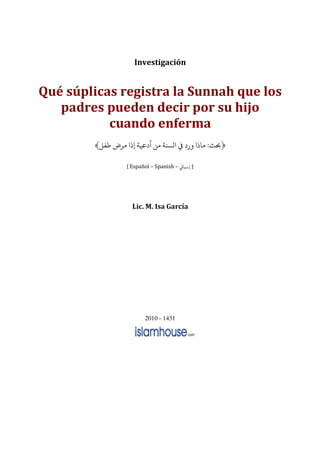 Investigación


Qué súplicas registra la Sunnah que los
   padres pueden decir por su hijo
           cuando enferma
           ­                         :

               Español – Spanish –




                Lic. M. Isa García




                     2010 - 1431
 