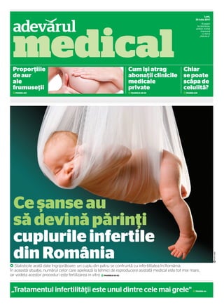 SuplimLuni,
24 iulie 2017
16 pagini
Se distribuie,
gratuit, numai
împreună
cu ziarul
„Adevărul“
pFOTO:123RF
„Tratamentul infertilităţii este unul dintre cele mai grele“ 2PAGINA A4
G Statisticile arată date îngrijorătoare: un cuplu din patru se confruntă cu infertilitatea în România.
În această situaţie, numărul celor care apelează la tehnici de reproducere asistată medical este tot mai mare,
iar vedeta acestor proceduri este fertilizarea in vitro 2PAGINILE A2-A3
Ce şanse au
să devină părinţi
cuplurile infertile
din România
Proporţiile
de aur
ale
frumuseţii
2PAGINA A15
Cum îşi atrag
abonaţii clinicile
medicale
private
2PAGINILE A8-A9
Chiar
se poate
scăpa de
celulită?
2PAGINA A16
medical
adevarul medical.indd 1adevarul medical.indd 1 7/23/2017 5:07:32 PM7/23/2017 5:07:32 PM
 