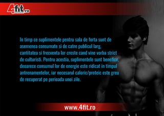 In timp ce suplimentele pentru sala de forta sunt de
asemenea consumate si de catre publicul larg,
cantitatea si frecventa lor creste cand vine vorba strict
de culturisti. Pentru acestia, suplimentele sunt beneﬁce,
deoarece consumul lor de energie este ridicat in timpul
antrenamentelor, iar necesarul caloric/proteic este greu
de recuperat pe perioada unei zile.
 