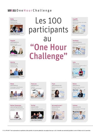 © S.A. IPM 2017. Toute représentation ou reproduction, même partielle, de la présente publication, sous quelque forme que ce soit, est interdite sans autorisation préalable et écrite de l'éditeur ou de ses ayants droit.
BobUp
www.bobup.be
Plateforme web,
rénovation/construction
DR
Karim Hadni (fondateur et CEO, debout)
et Djihed Naga (à sa gauche).
Happylist
www.happylist.me
Plateforme web,
“Fini les cadeaux pourris”
DR
David Georges (co-fondateur) et Laurie
Scius (co-fondatrice).
Hello Kot
www.hellokot.be
Plateforme web,
recherche de kots
DR
Nicolas Sauveur (fondateur, 2e
à droite) et
Marco D’Ascenzo (à droite).
Himeta
www.himeta.xyz
Technologies d’identification
des fichiers musicaux
ALEXISHAULOT
Alain Boribon, Thibaut Martens et Youri
Balcers (fondateurs).
Maxime Timmermann
www.coaching-maxtime.be
Coach de vie et développement
personnel
ALEXISHAULOT
Maxime Timmermann (fondateur).
Panora.me
www.panora.me
Solution
de “selfie panoramique”
DR
Raphaël de Borman (fondateur et CEO).
Oh-Chef
www.oh-chef.be
Chefs à domicile, cours de
cuisine et cuisiniers à domicile
DR
Thierry Lahaye, Xavier Jeunejean et
Frédéric Lempereur (fondateurs).
Prysm
www.monprysm.com
Plateforme de bien-être
féminin
ALEXISHAULOT
Priscilla Adada-Helledy (fondatrice et
CEO)
Qui connaît un bon ?
www.qcunbon.be
Plateforme de
recommandations
ALEXISHAULOT
Alexandre Sartini (co-fondateur).
CargoMill
www.2zk.eu
Véhicule automoteur de récolte
de biomasse
ALEXISHAULOT
Patrick de Jamblinne (fondateur).
Smartbeam
www.smartbeam.co
Plateforme web, secteur de la
construction
ALEXISHAULOT
Caroline Basecqz (fondatrice et CEO).
Cyréo
www.cyreo.be
Coopérative à finalité sociale et
environnementale
CHRISTOPHEBORTELS
Vincianne Gilard (co-fondatrice et
directrice).
Nestore
www.nestore.co
Plateforme web, service de
stockage de biens
CHRISTOPHEBORTELS
Christophe Petit (fondateur et CEO).
CovEvent
www.covevent.be
Plateforme web, covoiturage
pour événements
CHRISTOPHEBORTELS
Jean-Benoît Henry (co-fondateur).
10&11 O n e H o u r C h a l l e n g e
Les 100
participants
au
“One Hour
Challenge”
 