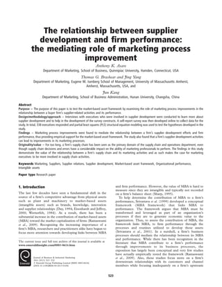 The relationship between supplier
development and ﬁrm performance:
the mediating role of marketing process
improvement
Anthony K. Asare
Department of Marketing, School of Business, Quinnipiac University, Hamden, Connecticut, USA
Thomas G. Brashear and Jing Yang
Department of Marketing, Eugene M. Isenberg School of Management, University of Massachusetts Amherst,
Amherst, Massachusetts, USA, and
Jun Kang
Department of Marketing, School of Business Administration, Hunan University, Changsha, China
Abstract
Purpose – The purpose of this paper is to test the market-based asset framework by examining the role of marketing process improvements in the
relationship between a buyer ﬁrm’s supplier-related activities and its performance.
Design/methodology/approach – Interviews with executives who were involved in supplier development were conducted to learn more about
supplier development and to help in the development of the survey constructs. A self-report survey was then developed online to collect data for the
study. In total, 338 executives responded and partial least squares (PLS) structural equation modeling was used to test the hypotheses developed in the
study.
Findings – Marketing process improvements were found to mediate the relationship between a ﬁrm’s supplier development efforts and ﬁrm
performance, thus providing empirical support for the market-based asset framework. The study also found that a ﬁrm’s supplier development activities
can lead to improvements in its marketing processes.
Originality/value – For too long, a ﬁrm’s supply chain has been seen as the primary domain of the supply chain and operations department, even
though supply chain decisions and errors have a considerable impact on the ability of marketing professionals to perform. The ﬁndings in this study
demonstrate the value of the relationship between a ﬁrm’s supply chain and its marketing activities and as such makes the case for marketing
executives to be more involved in supply chain activities.
Keywords Marketing, Suppliers, Supplier relations, Supplier development, Market-based asset framework, Organizational performance,
Intangible assets
Paper type Research paper
1. Introduction
The last few decades have seen a fundamental shift in the
source of a ﬁrm’s competitive advantage from physical assets
such as plant and machinery to market-based assets
(intangible assets) such as brands, knowledge, innovation
and supplier relationships (Day, 1994; Eisenhardt and Jeffrey,
2000; Wernerfelt, 1984). As a result, there has been a
substantial increase in the contribution of market-based assets
(MBA) toward the market capitalization of ﬁrms (Ramaswami
et al., 2009). Recognizing the increasing importance of a
ﬁrm’s MBA, researchers and practitioners alike have begun to
focus more attention towards developing links between MBA
and ﬁrm performance. However, the value of MBA is hard to
measure since they are intangible and typically not recorded
on a ﬁrm’s balance sheet (Sharp, 1995).
To help determine the contribution of MBA to a ﬁrm’s
performance, Srivastava et al. (1999) developed a conceptual
framework (MBA framework) that links MBA to
performance. The framework argues that MBA must be
transformed and leveraged as part of an organization’s
processes if they are to generate economic value to the
organization. Thus, to assess the contribution of MBA, the
framework links MBA, to ﬁrm performance through the
processes and routines utilized to develop those assets
(Srivastava et al., 2001). In a nutshell, a ﬁrm’s business
processes should mediate the relationship between its MBA
and performance. While there has been recognition in the
literature that MBA contribute to a ﬁrm’s performance
through improvements to its business processes, the
exposition has largely been conceptual and very few studies
have actually empirically tested the framework (Ramaswami
et al., 2009). Also, those studies focus more on a ﬁrm’s
downstream relationships with its customers and channel
members while focusing inadequately on a ﬁrm’s upstream
The current issue and full text archive of this journal is available at
www.emeraldinsight.com/0885-8624.htm
Journal of Business & Industrial Marketing
28/6 (2013) 523–532
q Emerald Group Publishing Limited [ISSN 0885-8624]
[DOI 10.1108/JBIM-04-2013-0100]
523
 