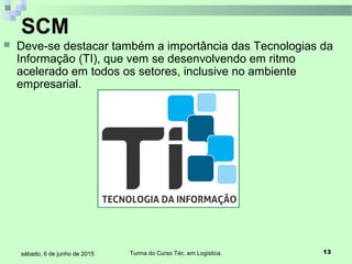 Turma do Curso Téc. em Logística. 13sábado, 6 de junho de 2015
 Deve-se destacar também a importância das Tecnologias da
Informação (TI), que vem se desenvolvendo em ritmo
acelerado em todos os setores, inclusive no ambiente
empresarial.
SCM
 