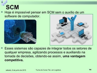 Turma do Curso Téc. em Logística. 14sábado, 6 de junho de 2015
 Hoje é impossível pensar em SCM sem o auxílio de um
software de computador.
 Esses sistemas são capazes de integrar todos os setores de
qualquer empresa, agilizando processos e auxiliando na
tomada de decisões, obtendo-se assim, uma vantagem
competitiva.
SCM
 