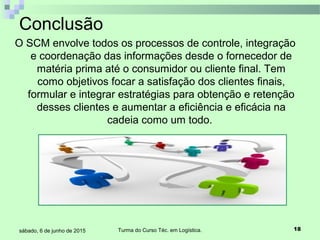 Turma do Curso Téc. em Logística. 18sábado, 6 de junho de 2015
O SCM envolve todos os processos de controle, integração
e coordenação das informações desde o fornecedor de
matéria prima até o consumidor ou cliente final. Tem
como objetivos focar a satisfação dos clientes finais,
formular e integrar estratégias para obtenção e retenção
desses clientes e aumentar a eficiência e eficácia na
cadeia como um todo.
Conclusão
 
