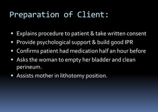 Preparation of Client:
 Explains procedure to patient & take written consent
 Provide psychological support & build good IPR
 Confirms patient had medication half an hour before
 Asks the woman to empty her bladder and clean
perineum.
 Assists mother in lithotomy position.
 