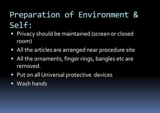 Preparation of Environment &
Self:
 Privacy should be maintained (screen or closed
room)
 All the articles are arranged near procedure site
 All the ornaments, finger rings, bangles etc are
removed.
 Put on all Universal protective devices
 Wash hands
 