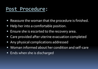Post Procedure:
 Reassure the woman that the procedure is finished.
 Help her into a comfortable position.
 Ensure she is escorted to the recovery area.
 Care provided after uterine evacuation completed
 Any physical complications addressed
 Woman informed about her condition and self-care
 Ends when she is discharged
 