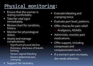 Physical monitoring:
 Ensure that the woman is
resting comfortably.
 Take her vital signs
immediately.
 Review chart for condition,
history.
 Monitor her physiological
status.
 Assess and manage
complications:
 Significant physical decline
 Dizziness, shortness of breath,
fainting
 Severe vaginal bleeding
 Severe abdominal pain,
cramping
 Support her recovery.
 Evaluate bleeding and
cramping twice.
 Evaluate pain level, patterns.
 Offer choices for pain relief:
 Analgesics, NSAIDs
 Administer, monitor pain
medications.
 Offer support, including
compresses and
compassionate touch.
 If a woman’s pain increases,
she needs attention.
 