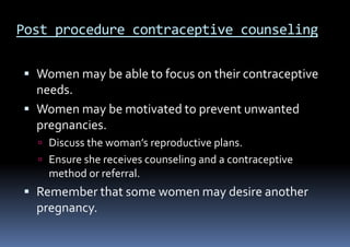 Post procedure contraceptive counseling
 Women may be able to focus on their contraceptive
needs.
 Women may be motivated to prevent unwanted
pregnancies.
 Discuss the woman’s reproductive plans.
 Ensure she receives counseling and a contraceptive
method or referral.
 Remember that some women may desire another
pregnancy.
 