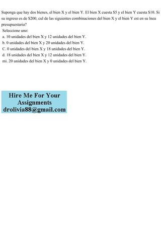 Suponga que hay dos bienes, el bien X y el bien Y. El bien X cuesta $5 y el bien Y cuesta $10. Si
su ingreso es de $200, cul de las siguientes combinaciones del bien X y el bien Y est en su lnea
presupuestaria?
Seleccione uno:
a. 10 unidades del bien X y 12 unidades del bien Y.
b. 0 unidades del bien X y 20 unidades del bien Y.
C. 0 unidades del bien X y 18 unidades del bien Y.
d. 18 unidades del bien X y 12 unidades del bien Y.
mi. 20 unidades del bien X y 0 unidades del bien Y.
 