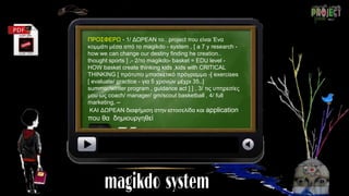 ΠΡΟΣΦΕΡΩ - 1/ ΔΩΡΕΑΝ το.. project που είναι Ένα
κομμάτι μέσα από το magikdo - system , [ a 7 y research -
how we can change our destiny finding he creation..
thought sports ] ,- 2/το magikdo- basket = EDU level -
HOW basket create thinking kids ,kids with CRITICAL
THINKING [ πρότυπο μπασκετικό πρόγραμμα -[ exercises
[ evaluate/ practice - για 5 χρονών μέχρι 35..]
summer/winter program , guidance act ] ] , 3/ τις υπηρεσίες
μου ως coach/ manager/ gm/scout basketball , 4/ full
marketing, --
ΚΑΙ ΔΩΡΕΑΝ διαφήμιση στην ιστοσελίδα και application
που θα δημιουργηθεί
 