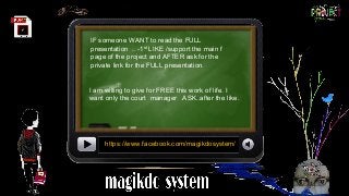 IF someone WANT to read the FULL
presentation .. -1st
LIKE /support the main f
page of the project and AFTER ask for the
private link for the FULL presentation.
https://www.facebook.com/magikdosystem/
I am willing to give for FREE this work of life. I
want only the court manager .ASK..after the like.
 
