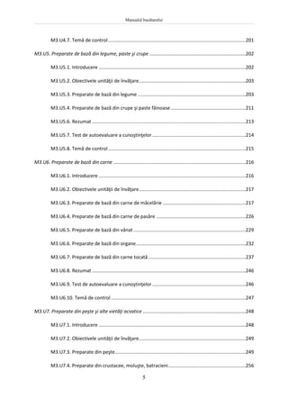 Manualul bucătarului
5
M3.U4.7. Temă de control.......................................................................................................201
M3.U5. Preparate de bază din legume, paste şi crupe ........................................................................202
M3.U5.1. Introducere ..............................................................................................................202
M3.U5.2. Obiectivele unităţii de învăţare................................................................................203
M3.U5.3. Preparate de bază din legume .................................................................................203
M3.U5.4. Preparate de bază din crupe şi paste făinoase ........................................................211
M3.U5.6. Rezumat ...................................................................................................................213
M3.U5.7. Test de autoevaluare a cunoştinţelor......................................................................214
M3.U5.8. Temă de control.......................................................................................................215
M3.U6. Preparate de bază din carne ...................................................................................................216
M3.U6.1. Introducere ..............................................................................................................216
M3.U6.2. Obiectivele unităţii de învăţare................................................................................217
M3.U6.3. Preparate de bază din carne de măcelărie ..............................................................217
M3.U6.4. Preparate de bază din carne de pasăre ...................................................................226
M3.U6.5. Preparate de bază din vânat ....................................................................................229
M3.U6.6. Preparate de bază din organe..................................................................................232
M3.U6.7. Preparate de bază din carne tocată.........................................................................237
M3.U6.8. Rezumat ...................................................................................................................246
M3.U6.9. Test de autoevaluare a cunoştinţelor......................................................................246
M3.U6.10. Temă de control.....................................................................................................247
M3.U7. Preparate din peşte şi alte vietăţi acvatice .............................................................................248
M3.U7.1. Introducere ..............................................................................................................248
M3.U7.2. Obiectivele unităţii de învăţare................................................................................249
M3.U7.3. Preparate din peşte..................................................................................................249
M3.U7.4. Preparate din crustacee, moluşte, batracieni..........................................................256
 