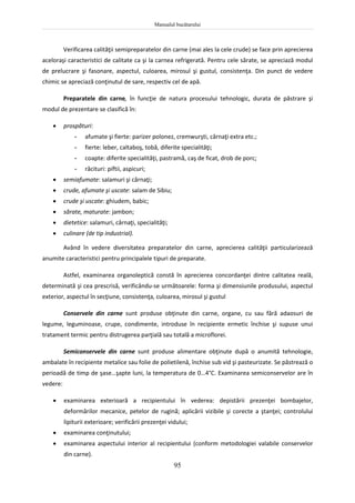 Manualul bucătarului
95
Verificarea calităţii semipreparatelor din carne (mai ales la cele crude) se face prin aprecierea
aceloraşi caracteristici de calitate ca şi la carnea refrigerată. Pentru cele sărate, se apreciază modul
de prelucrare şi fasonare, aspectul, culoarea, mirosul şi gustul, consistenţa. Din punct de vedere
chimic se apreciază conţinutul de sare, respectiv cel de apă.
Preparatele din carne, în funcţie de natura procesului tehnologic, durata de păstrare şi
modul de prezentare se clasifică în:
 prospături:
- afumate şi fierte: parizer polonez, cremwurşti, cârnaţi extra etc.;
- fierte: leber, caltaboş, tobă, diferite specialităţi;
- coapte: diferite specialităţi, pastramă, caş de ficat, drob de porc;
- răcituri: piftii, aspicuri;
 semiafumate: salamuri şi cârnaţi;
 crude, afumate şi uscate: salam de Sibiu;
 crude şi uscate: ghiudem, babic;
 sărate, maturate: jambon;
 dietetice: salamuri, cârnaţi, specialităţi;
 culinare (de tip industrial).
Având în vedere diversitatea preparatelor din carne, aprecierea calităţii particularizează
anumite caracteristici pentru principalele tipuri de preparate.
Astfel, examinarea organoleptică constă în aprecierea concordanţei dintre calitatea reală,
determinată şi cea prescrisă, verificându-se următoarele: forma şi dimensiunile produsului, aspectul
exterior, aspectul în secţiune, consistenţa, culoarea, mirosul şi gustul
Conservele din carne sunt produse obţinute din carne, organe, cu sau fără adaosuri de
legume, leguminoase, crupe, condimente, introduse în recipiente ermetic închise şi supuse unui
tratament termic pentru distrugerea parţială sau totală a microflorei.
Semiconservele din carne sunt produse alimentare obţinute după o anumită tehnologie,
ambalate în recipiente metalice sau folie de polietilenă, închise sub vid şi pasteurizate. Se păstrează o
perioadă de timp de şase…şapte luni, la temperatura de 0…4°C. Examinarea semiconservelor are în
vedere:
 examinarea exterioară a recipientului în vederea: depistării prezenţei bombajelor,
deformărilor mecanice, petelor de rugină; aplicării vizibile şi corecte a ştanţei; controlului
lipiturii exterioare; verificării prezenţei vidului;
 examinarea conţinutului;
 examinarea aspectului interior al recipientului (conform metodologiei valabile conservelor
din carne).
 