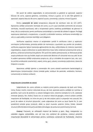 Manualul bucătarului
96
Din punct de vedere organoleptic, la semiconservele cu gelatină se apreciază: aspectul
blocului de carne, aspectul gelatinei, consistenţa, mirosul şi gustul, iar la cele fără gelatină se
apreciază: aspectul blocului de carne, aspectul sucului, consistenţa, culoarea, mirosul şi gustul.
Pentru conservele de carne temperatura obişnuită de sterilizare este de 117…124°C.
Aprecierea calităţii conservelor sterilizate din carne, ca şi în cazul celorlalte sortimente de conserve
sterilizate, necesită examinarea, atât a recipientelor pentru stabilirea posibilităţilor de păstrare în
timp, cât şi a conţinutului, pentru verificarea concordanţei cu normele de calitate în vigoare. Pe lângă
examinarea exterioară a recipientului, a marcării şi etichetării acestuia, verificarea ermeticităţii (cu
vid şi cu apă caldă) şi controlul sterilităţii sunt obligatorii.
Verificarea aspectului interior al recipientelor constă în verificarea culorii şi aspectului
vernisajului (uniformitatea, prezenţa petelor de marmorare, a punctelor sau zonelor de corodare);
verificarea aspectului lipiturii (prezenţa aglomerărilor de aliaj, uniformitatea ei). Anterior examinării
organoleptice, asupra conţinutului se poate determina masa netă, conţinutul procentual de carne şi
grăsime, conţinutul procentual de grăsime. Din punct de vedere psihosenzorial, se efectuează probe
asupra produsului rece sau încălzit, după cum acesta este destinat a fi consumat rece sau cald. Se are
în vedere aprecierea calităţii conţinutului propriu-zis, cât şi a lichidelor de acoperire (sos, ulei, suc).
Se verifică următoarele caracteristici: aspect, miros, gust, culoare, consistenţa conţinutului, starea de
limpezire a sucului.
Aprecierea calităţii igienice a conservelor din carne vizează examinarea bacteriologică şi
determinarea contaminanţilor chimici (metale grele, reziduuri de pesticide, antibiotice, hormoni,
contaminanţi ai mediului ambiant).
Subprodusele comestibile de abator
Subprodusele din carne utilizate ca materie primă pentru preparate de bază sunt limba,
inima, ficatul, rinichii, creierul, măruntaie de pui, de miel, apreciate pentru calităţile lor nutritive şi
gustative. Sunt surse de proteine cu valoare biologică mare, vitamine (complex B, A, D), substanţe
minerale (potasiu, fier, fosfor); ficatul are un conţinut ridicat de glicogen, creierul conţine cantităti
importante de fosfolipide, iar inima de porc şi de vită conţine calciu în proporţie mai crescută. Din
punct de vedere al structurii ţesuturilor, unele subproduse de carne au țesut foarte fin, în care
predomină celulele grase (creierul), altele cu ţesut muscular puternic (inima, limba). Această
structură diferită determină particularitățile tehnologice de prelucrare preliminară şi termică.
Creierul. Frecvent, se utilizează creierul de bovine şi porc. Deşi, comparativ cu
celelalte organe comestibile, are cel mai mic conţinut de proteine, creierul prezintă
importanţă deosebită în alimentaţie pentru cantitatea conţinută de fosfolipide, vitamine
 