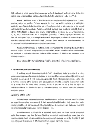 Manualul bucătarului
97
hidrosolubile şi unele substanțe minerale, ca fosforul şi potasiul. Astfel, creierul de bovine
este o sursă importantă de proteine, lipide, Ca, P, K, Fe, vitaminele B1, B2, B12, PP, C.
Ficatul. Ca materie primă în tehnologia culinară se poate întrebuinţa ficatul de bovine,
porcine, ovine sau pasăre. Cel mai valoros din punct de vedere nutritiv şi al calităţilor
gustative este ficatul de bovine şi de porc. Ficatul reprezintă o adevărată sursă de factori
nutritivi şi terapeutici prețioşi. Valoarea nutritivă proteică este mult mai ridicată decât a
cărnii. Astfel, ficatul de bovine este o sursă importantă de proteine, Ca, P, Fe, vitaminele A,
B1, B2, PP, C. Faptul că ficatul are în compoziţie şi vitamina C, într-o proporţie echivalentă cu
cea din pătlăgelele roşii şi un conţinut important de glicogen, îi conferă o valoare nutritivă
dietetică complexă şi de mare importanţă. Conţinutul ridicat în fier (de trei ori mai mare decât cel
al cărnii), permite utilizarea ficatului în tratamentul anemiilor.
Rinichii. Rinichii utilizaţi ca materie primă pentru preparate culinare pot proveni de la
bovine, porcine sau ovine. Din punct de vedere nutritiv, rinichii constituie o sursă importantă
de vitamine şi substanţe minerale asemănătoare ficatului, în special cei proveniţi de la
animalele tinere.
Limba şi inima. Structura acestora şi valoarea alimentară este asemănătoare cărnii.
8. Caracterizarea merceologică a ouălor
În vorbirea curentă, denumirea simplă de "ouă" este atribuită ouălor provenite de la găini,
deoarece acestea se produc, se comercializează şi se consumă în cele mai mari cantităţi. Mai rar sunt
folosite în consum şi ouă de raţă, curcă, gâscă, prepeliţă. Un alt criteriu de diferenţiere a ouălor este
şi mărimea acestora; astfel, ouăle de găină pentru consum alimentar se clasifică în: ouă mari, peste
50 g bucata; oua mici între 40-50 g bucata; ouă cu o greutate sub 40 g, care de regulă se
comercializează la kg, pentru unităţile de alimentaţie publică sau pentru cele care deservesc
consumul colectiv.
Aprecierea calităţii ouălor
Deoarece pe perioada păstrării ouălor acestea pot suferi profunde modificări nedorite, starea
de prospeţime constituie o componentă de bază a aprecierii calităţii ouălor. După prospeţime, ouăle
se diferenţiază în: ouă foarte proaspete (dietetice), obţinute de maximum 5 zile şi păstrate în condiţii
de refrigerare; ouă proaspete, cu o vechime de peste 5 zile.
Evaluarea gradului de prospeţime se poate face asupra oului crud întreg, asupra conţinutului
oului după spargere sau după fierbere. Stabilirea prospeţimii ouălor crude se poate face prin
examinarea aspectului, prin proba clătinatului, examinarea la ovoscop sau proba densităţii în apă
rece şi în soluţii de saramură, de diferite concentraţii, precum şi prin alte metode.
 