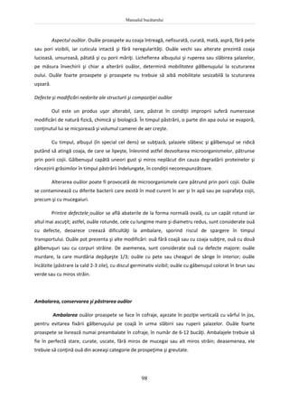Manualul bucătarului
98
Aspectul ouălor. Ouăle proaspete au coaja întreagă, nefisurată, curată, mată, aspră, fără pete
sau pori vizibili, iar cuticula intactă şi fără neregularităţi. Ouăle vechi sau alterate prezintă coaja
lucioasă, unsuroasă, pătată şi cu porii măriţi. Lichefierea albuşului şi ruperea sau slăbirea şalazelor,
pe măsura învechirii şi chiar a alterării ouălor, determină mobilitatea gălbenuşului la scuturarea
oului. Ouăle foarte proaspete şi proaspete nu trebuie să aibă mobilitate sesizabilă la scuturarea
uşoară.
Defecte şi modificări nedorite ale structurii şi compoziţiei ouălor
Oul este un produs uşor alterabil, care, păstrat în condiţii improprii suferă numeroase
modificări de natură fizică, chimică şi biologică. În timpul păstrării, o parte din apa oului se evaporă,
conţinutul lui se micşorează şi volumul camerei de aer creşte.
Cu timpul, albuşul (în special cel dens) se subţiază, şalazele slăbesc şi gălbenuşul se ridică
putând să atingă coaja, de care se lipeşte, înlesnind astfel dezvoltarea microorganismelor, pătrunse
prin porii cojii. Gălbenuşul capătă uneori gust şi miros neplăcut din cauza degradării proteinelor şi
râncezirii grăsimilor în timpul păstrării îndelungate, în condiţii necorespunzătoare.
Alterarea ouălor poate fi provocată de microorganismele care pătrund prin porii cojii. Ouăle
se contaminează cu diferite bacterii care există în mod curent în aer şi în apă sau pe suprafaţa cojii,
precum şi cu mucegaiuri.
Printre defectele ouălor se află abaterile de la forma normală ovală, cu un capăt rotund iar
altul mai ascuţit; astfel, ouăle rotunde, cele cu lungime mare şi diametru redus, sunt considerate ouă
cu defecte, deoarece creează dificultăţi la ambalare, sporind riscul de spargere în timpul
transportului. Ouăle pot prezenta şi alte modificări: ouă fără coajă sau cu coaja subţire, ouă cu două
gălbenuşuri sau cu corpuri străine. De asemenea, sunt considerate ouă cu defecte majore: ouăle
murdare, la care murdăria depăşeşte 1/3; ouăle cu pete sau cheaguri de sânge în interior; ouăle
încălzite (păstrare la cald 2-3 zile), cu discul germinativ vizibil; ouăle cu găbenuşul colorat în brun sau
verde sau cu miros străin.
Ambalarea, conservarea şi păstrarea ouălor
Ambalarea ouălor proaspete se face în cofraje, aşezate în poziţie verticală cu vârful în jos,
pentru evitarea fixării gălbenuşului pe coajă în urma slăbirii sau ruperii şalazelor. Ouăle foarte
proaspete se livrează numai preambalate în cofraje, în număr de 6-12 bucăţi. Ambalajele trebuie să
fie în perfectă stare, curate, uscate, fără miros de mucegai sau alt miros străin; deasemenea, ele
trebuie să conţină ouă din aceeaşi categorie de prospeţime şi greutate.
 